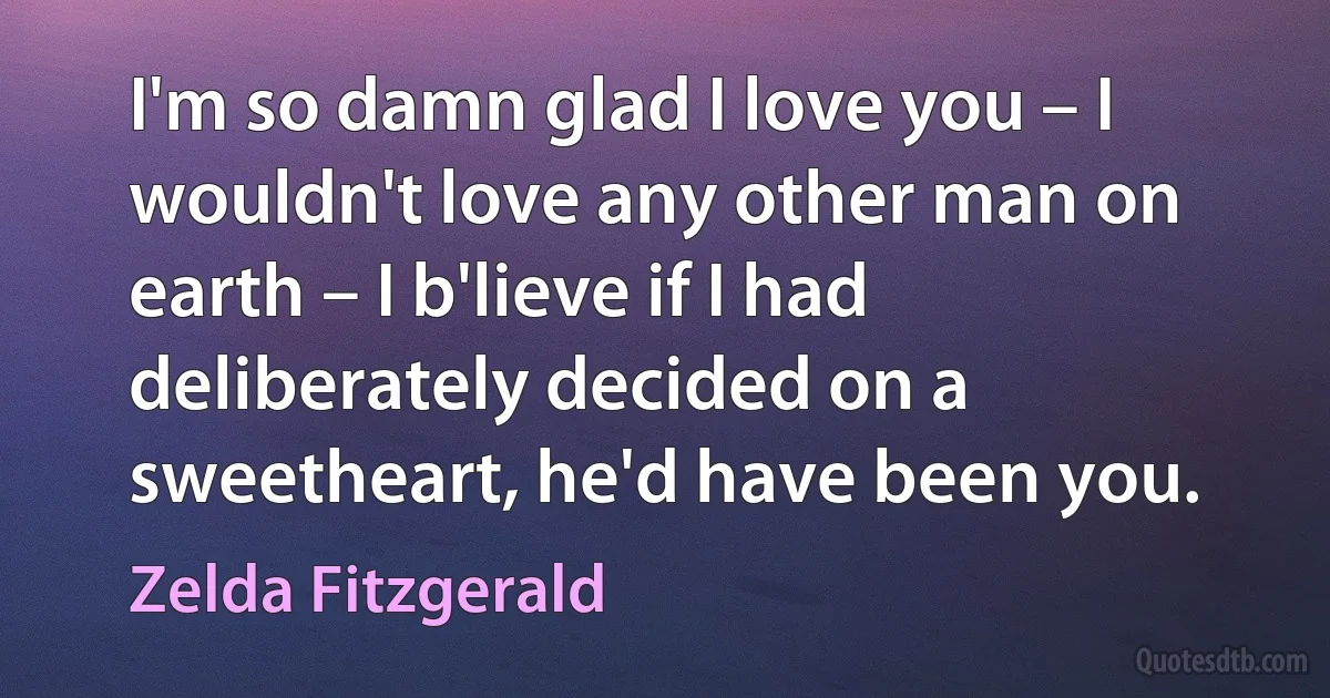 I'm so damn glad I love you – I wouldn't love any other man on earth – I b'lieve if I had deliberately decided on a sweetheart, he'd have been you. (Zelda Fitzgerald)