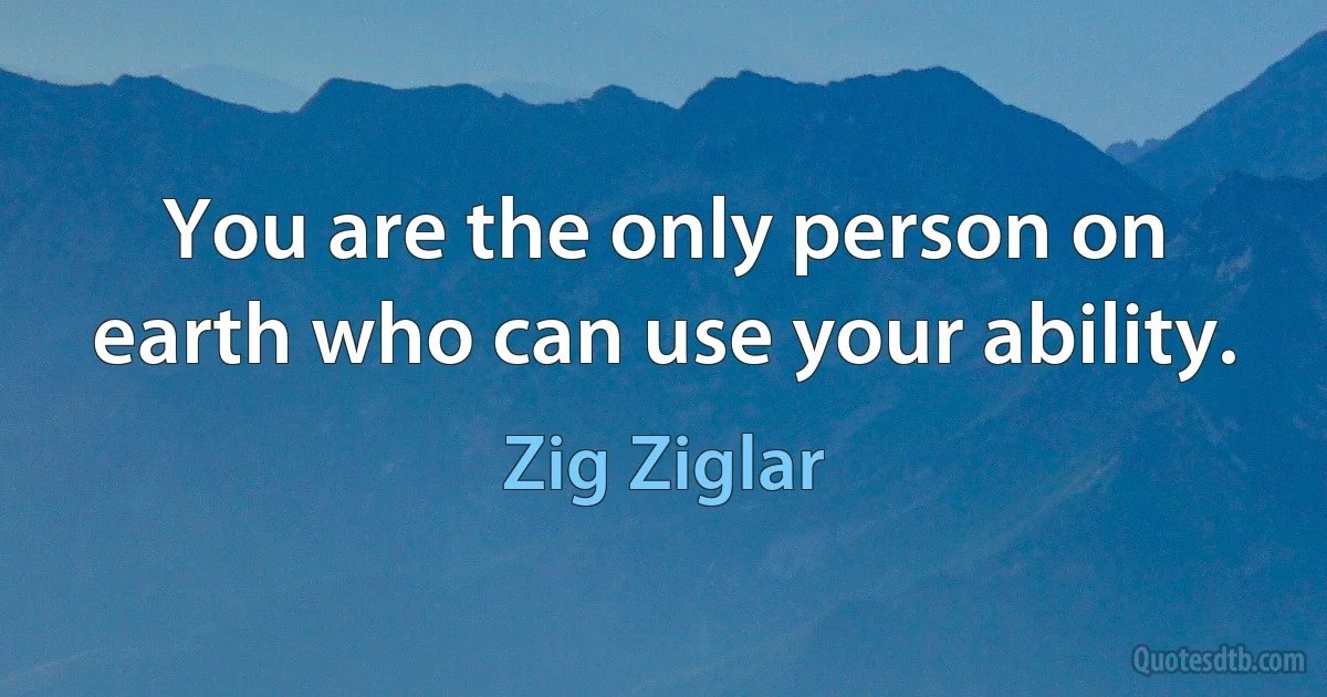 You are the only person on earth who can use your ability. (Zig Ziglar)