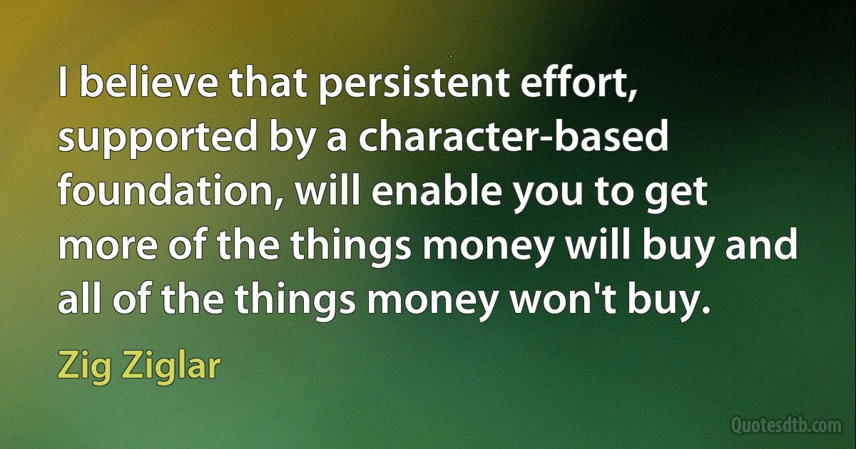 I believe that persistent effort, supported by a character-based foundation, will enable you to get more of the things money will buy and all of the things money won't buy. (Zig Ziglar)