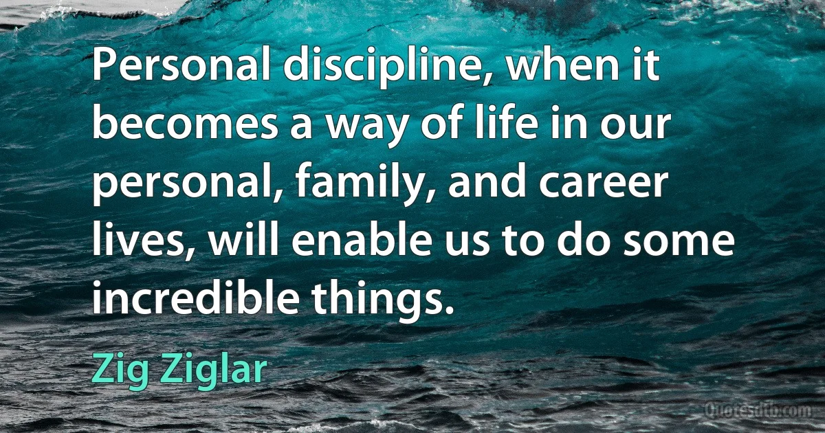 Personal discipline, when it becomes a way of life in our personal, family, and career lives, will enable us to do some incredible things. (Zig Ziglar)