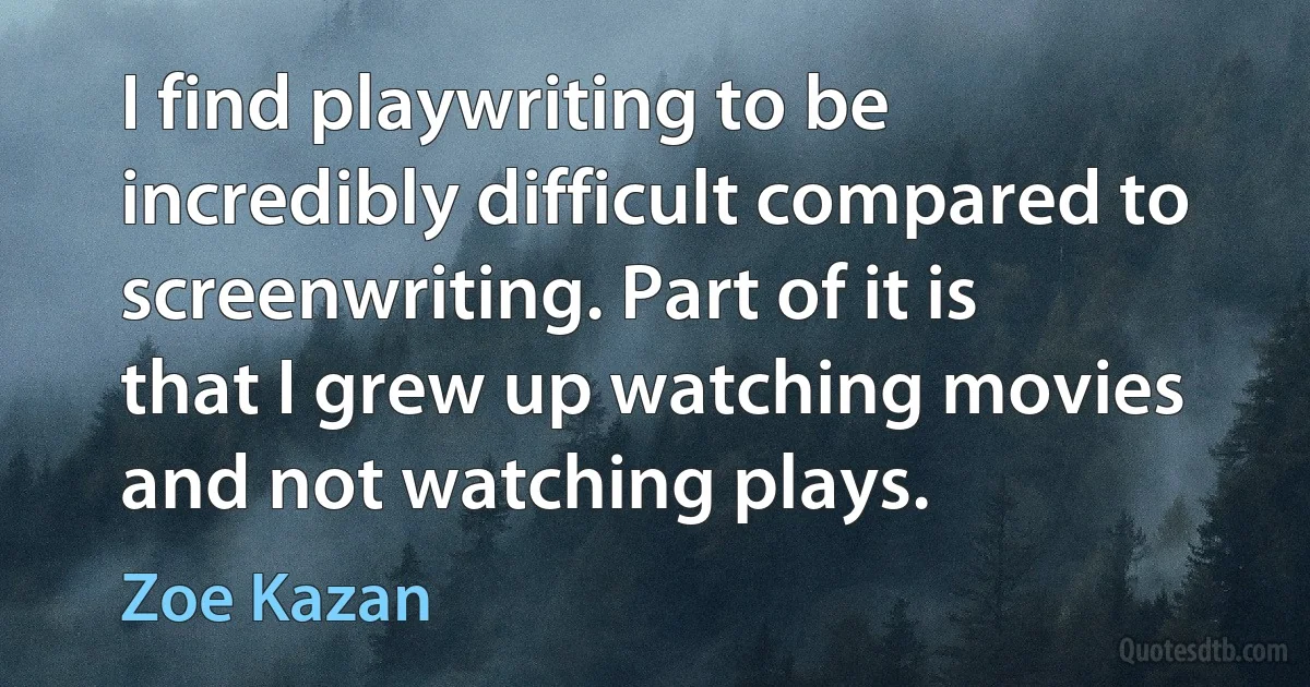 I find playwriting to be incredibly difficult compared to screenwriting. Part of it is that I grew up watching movies and not watching plays. (Zoe Kazan)