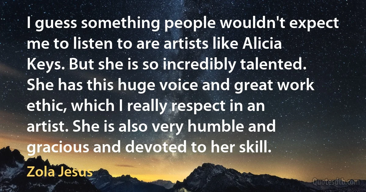 I guess something people wouldn't expect me to listen to are artists like Alicia Keys. But she is so incredibly talented. She has this huge voice and great work ethic, which I really respect in an artist. She is also very humble and gracious and devoted to her skill. (Zola Jesus)