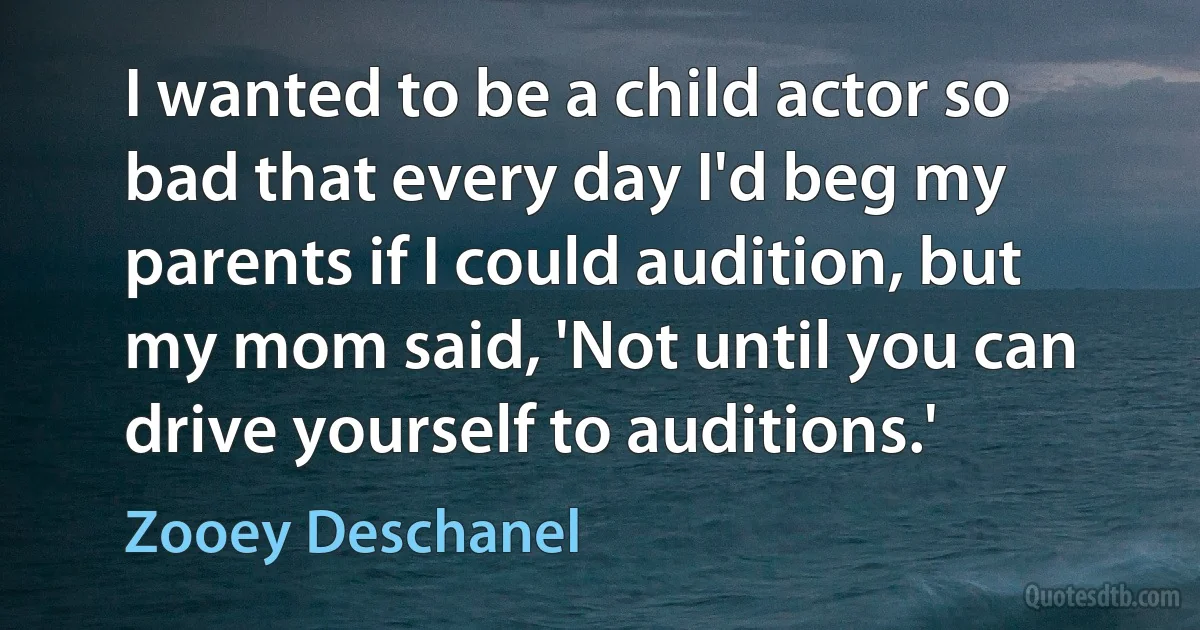 I wanted to be a child actor so bad that every day I'd beg my parents if I could audition, but my mom said, 'Not until you can drive yourself to auditions.' (Zooey Deschanel)