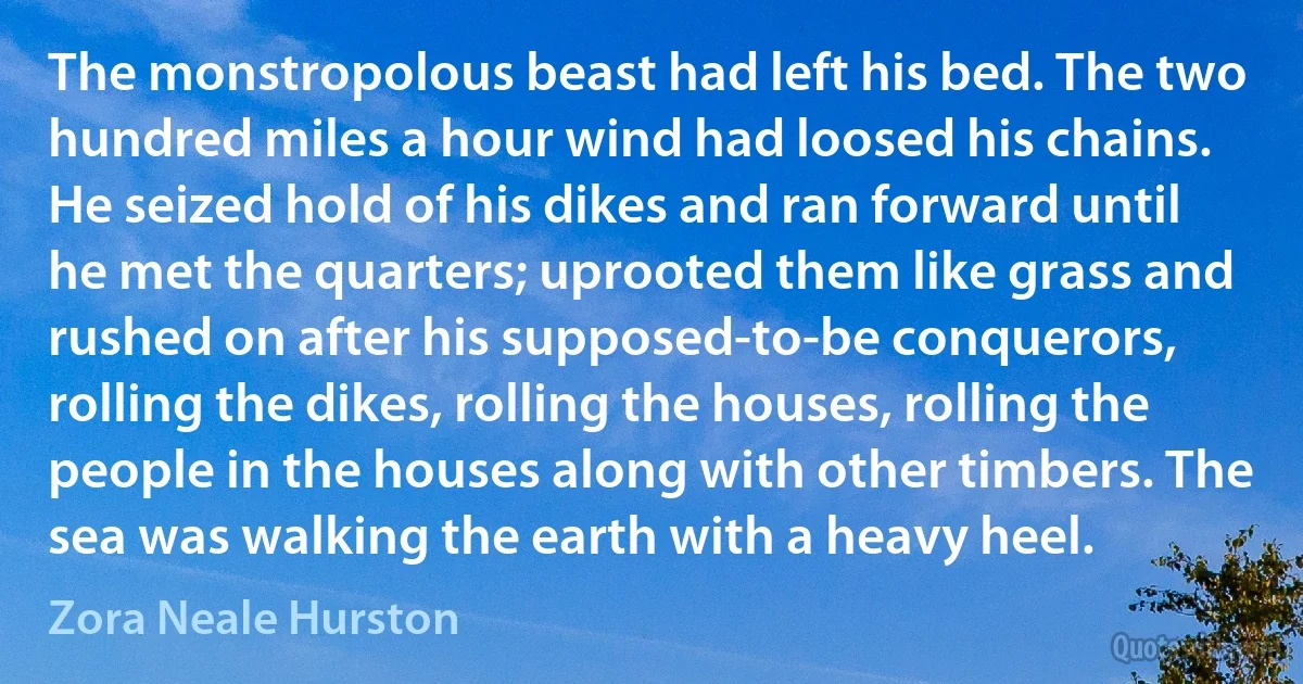 The monstropolous beast had left his bed. The two hundred miles a hour wind had loosed his chains. He seized hold of his dikes and ran forward until he met the quarters; uprooted them like grass and rushed on after his supposed-to-be conquerors, rolling the dikes, rolling the houses, rolling the people in the houses along with other timbers. The sea was walking the earth with a heavy heel. (Zora Neale Hurston)