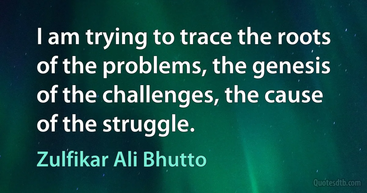 I am trying to trace the roots of the problems, the genesis of the challenges, the cause of the struggle. (Zulfikar Ali Bhutto)