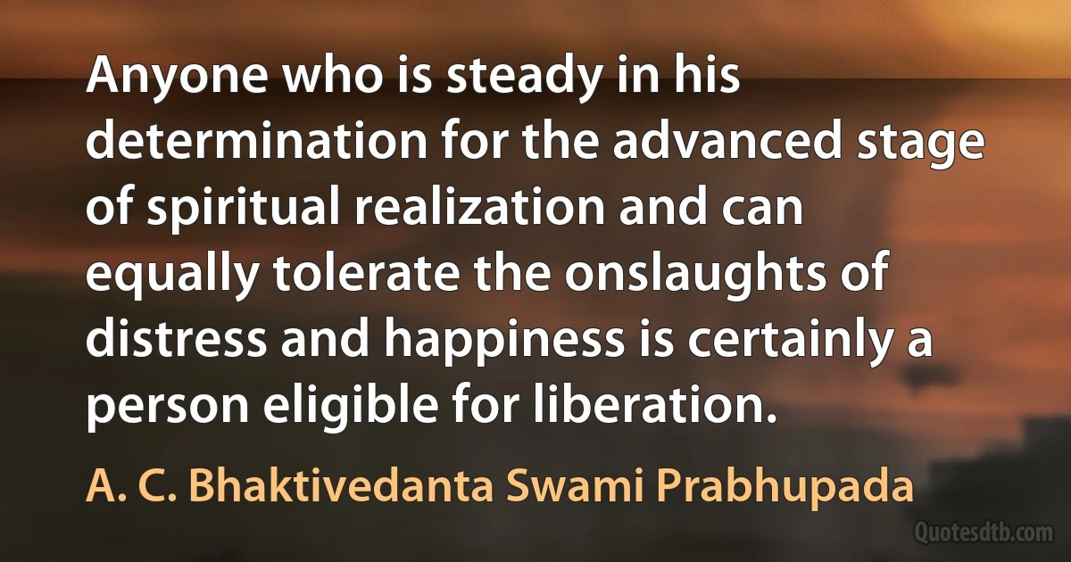 Anyone who is steady in his determination for the advanced stage of spiritual realization and can equally tolerate the onslaughts of distress and happiness is certainly a person eligible for liberation. (A. C. Bhaktivedanta Swami Prabhupada)