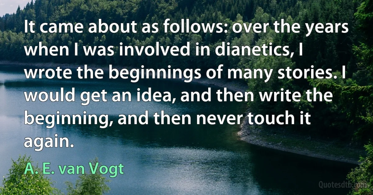 It came about as follows: over the years when I was involved in dianetics, I wrote the beginnings of many stories. I would get an idea, and then write the beginning, and then never touch it again. (A. E. van Vogt)