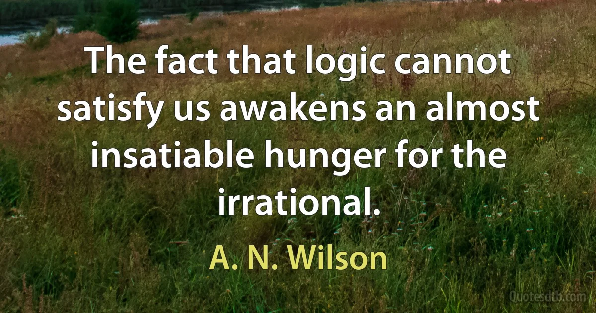 The fact that logic cannot satisfy us awakens an almost insatiable hunger for the irrational. (A. N. Wilson)