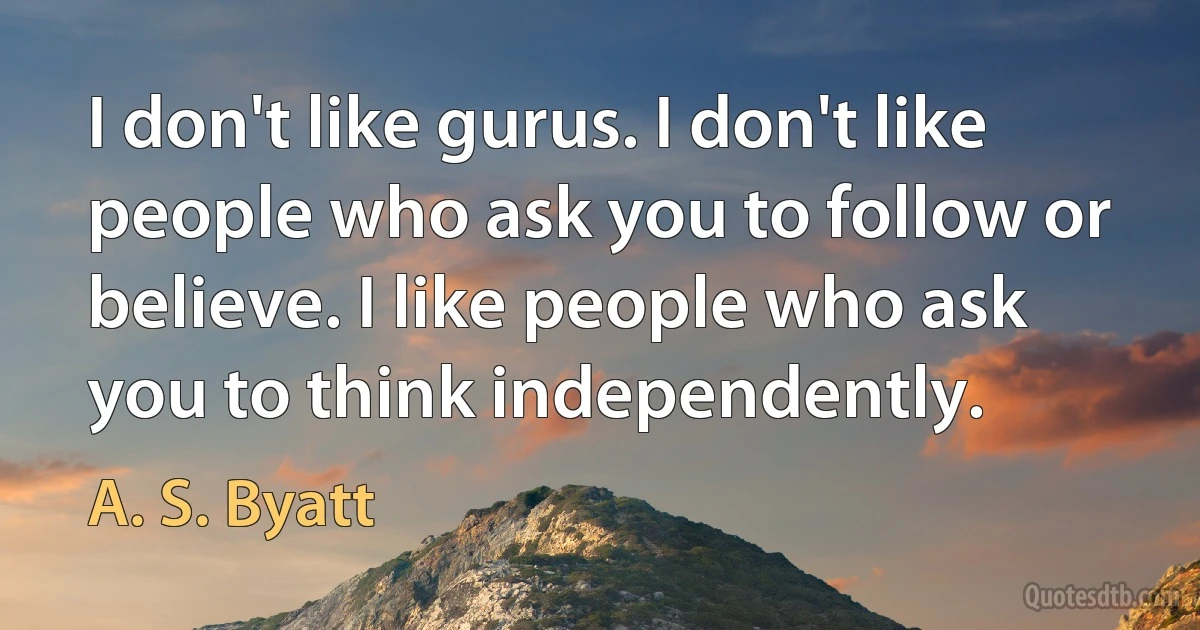 I don't like gurus. I don't like people who ask you to follow or believe. I like people who ask you to think independently. (A. S. Byatt)