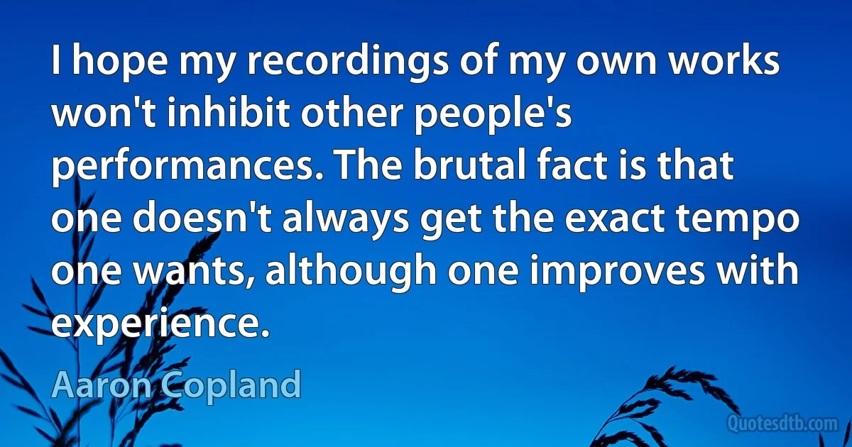 I hope my recordings of my own works won't inhibit other people's performances. The brutal fact is that one doesn't always get the exact tempo one wants, although one improves with experience. (Aaron Copland)