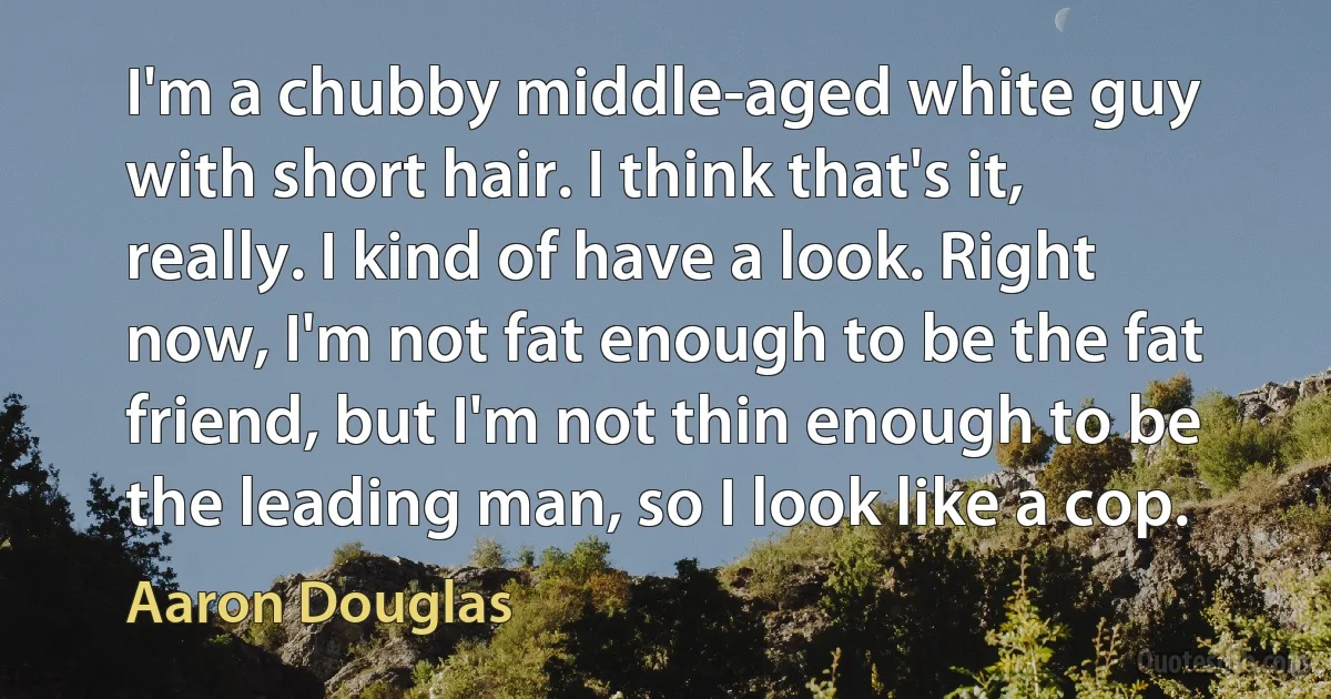 I'm a chubby middle-aged white guy with short hair. I think that's it, really. I kind of have a look. Right now, I'm not fat enough to be the fat friend, but I'm not thin enough to be the leading man, so I look like a cop. (Aaron Douglas)