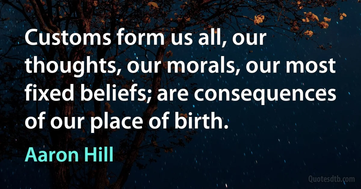 Customs form us all, our thoughts, our morals, our most fixed beliefs; are consequences of our place of birth. (Aaron Hill)