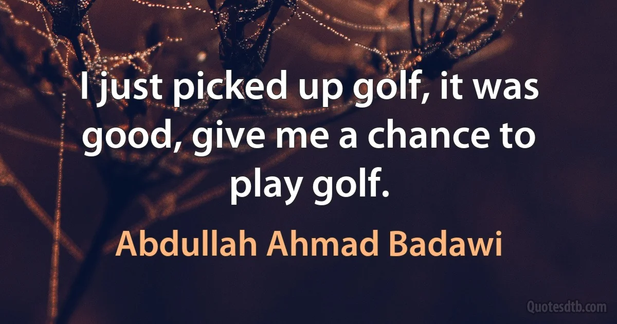 I just picked up golf, it was good, give me a chance to play golf. (Abdullah Ahmad Badawi)