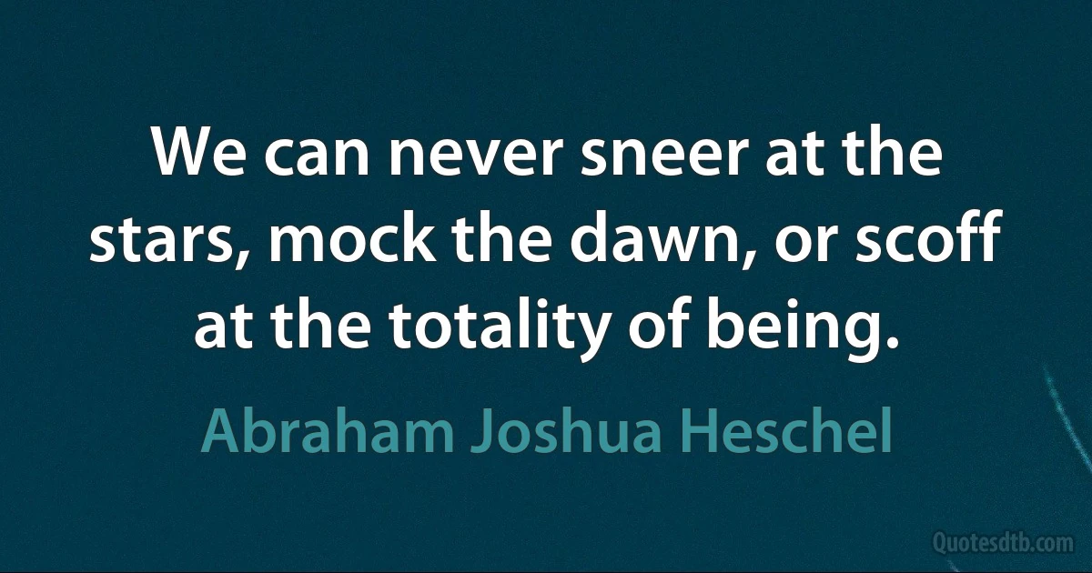 We can never sneer at the stars, mock the dawn, or scoff at the totality of being. (Abraham Joshua Heschel)