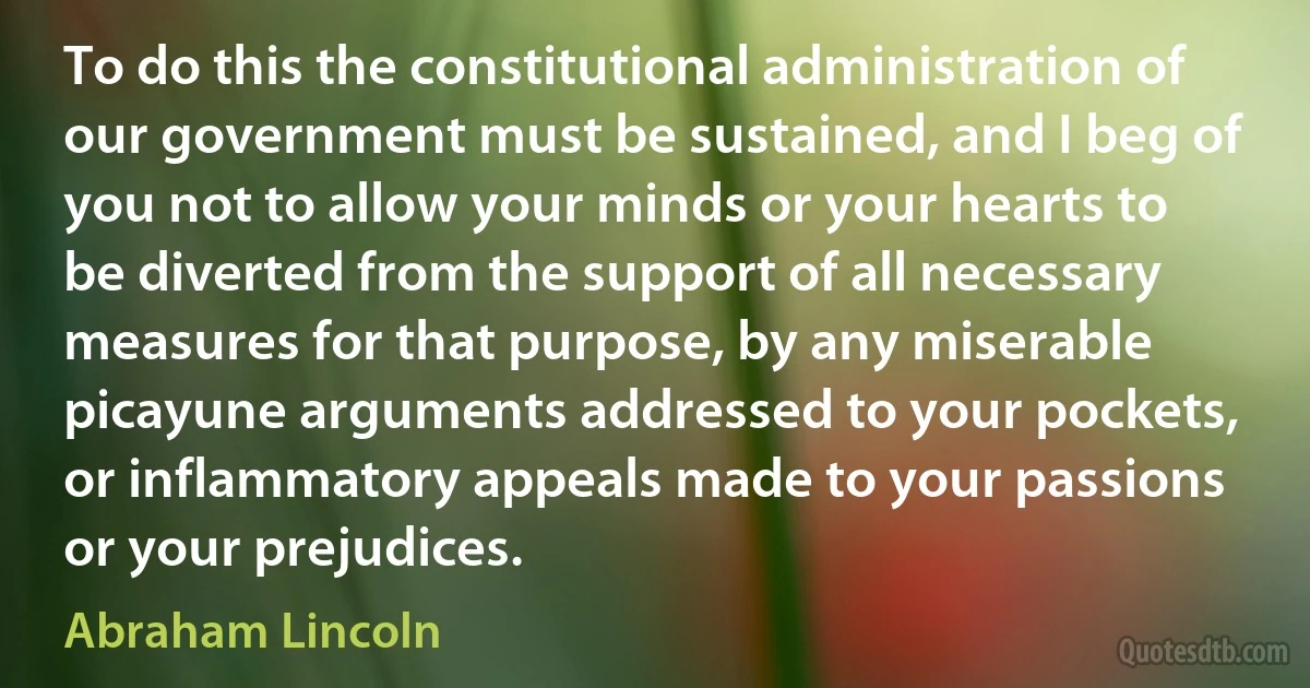 To do this the constitutional administration of our government must be sustained, and I beg of you not to allow your minds or your hearts to be diverted from the support of all necessary measures for that purpose, by any miserable picayune arguments addressed to your pockets, or inflammatory appeals made to your passions or your prejudices. (Abraham Lincoln)