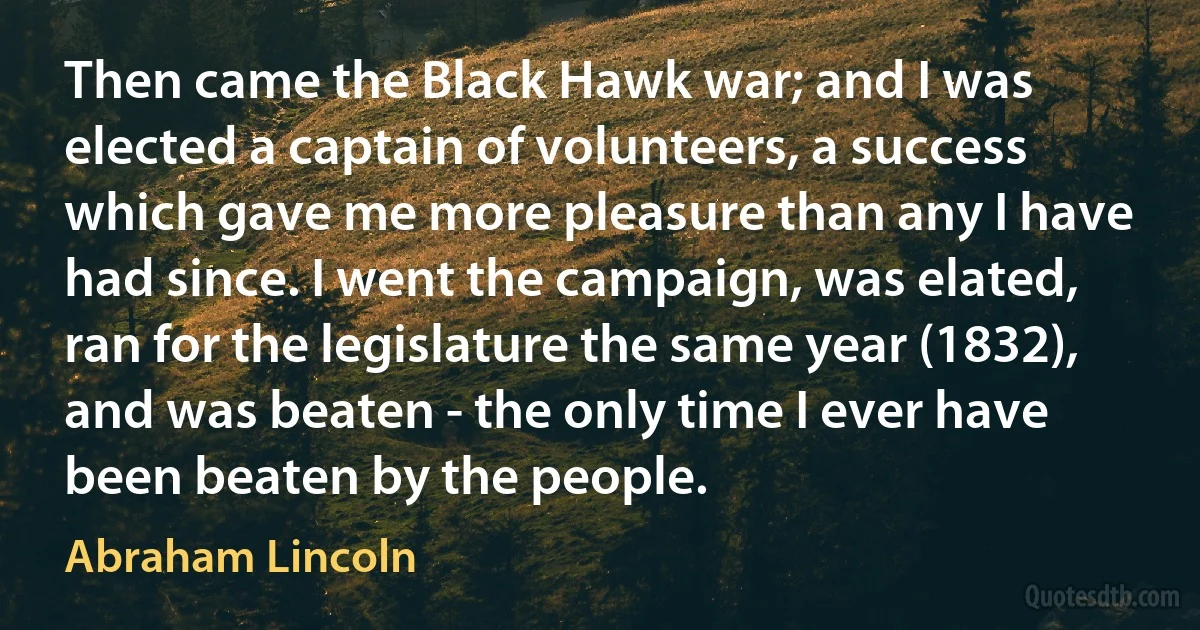 Then came the Black Hawk war; and I was elected a captain of volunteers, a success which gave me more pleasure than any I have had since. I went the campaign, was elated, ran for the legislature the same year (1832), and was beaten - the only time I ever have been beaten by the people. (Abraham Lincoln)