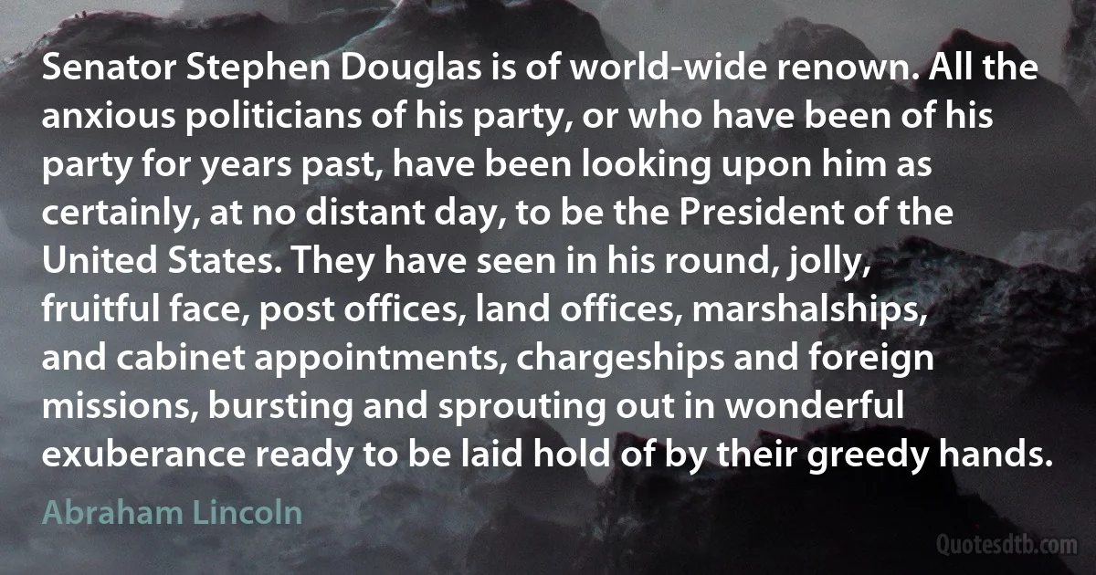 Senator Stephen Douglas is of world-wide renown. All the anxious politicians of his party, or who have been of his party for years past, have been looking upon him as certainly, at no distant day, to be the President of the United States. They have seen in his round, jolly, fruitful face, post offices, land offices, marshalships, and cabinet appointments, chargeships and foreign missions, bursting and sprouting out in wonderful exuberance ready to be laid hold of by their greedy hands. (Abraham Lincoln)