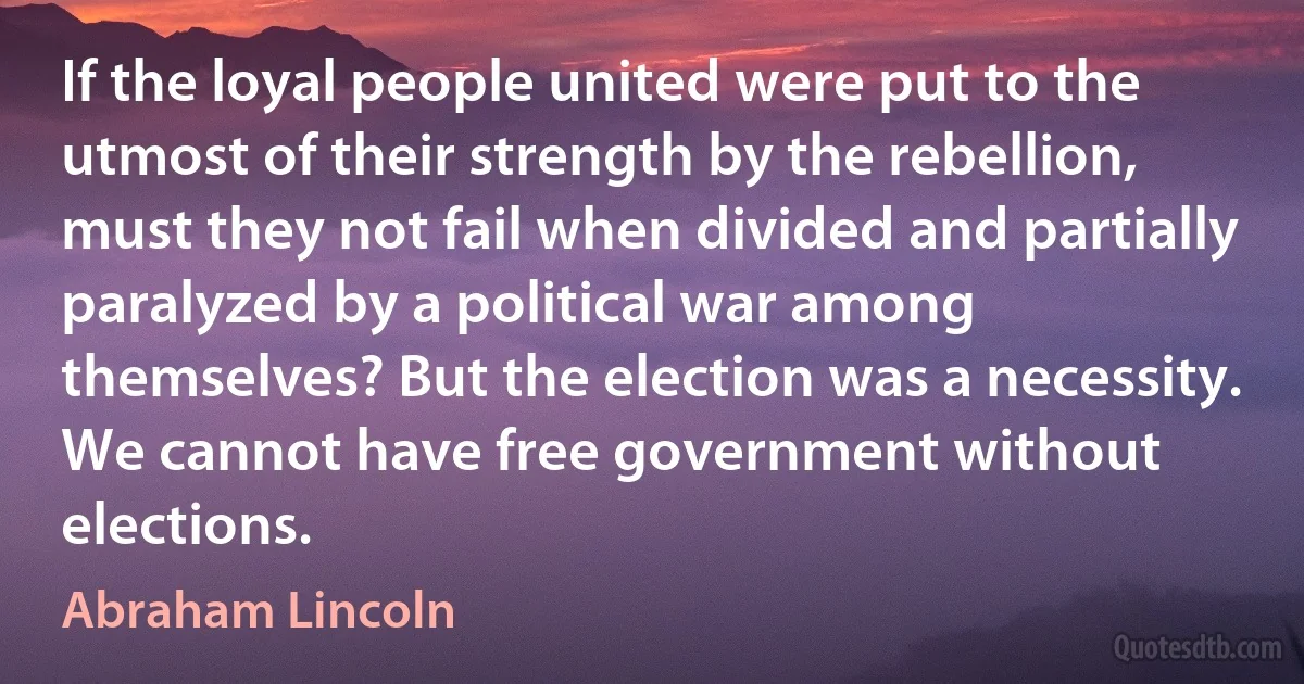 If the loyal people united were put to the utmost of their strength by the rebellion, must they not fail when divided and partially paralyzed by a political war among themselves? But the election was a necessity. We cannot have free government without elections. (Abraham Lincoln)