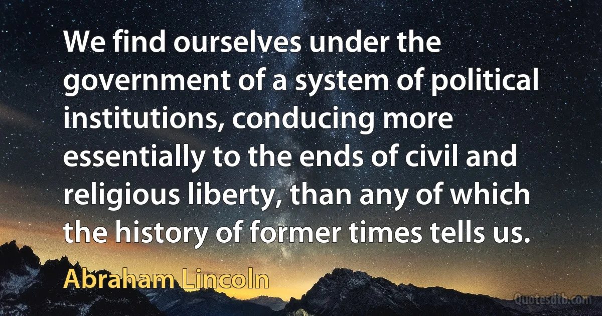 We find ourselves under the government of a system of political institutions, conducing more essentially to the ends of civil and religious liberty, than any of which the history of former times tells us. (Abraham Lincoln)