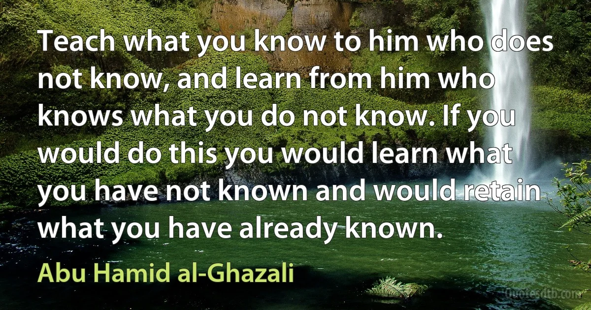 Teach what you know to him who does not know, and learn from him who knows what you do not know. If you would do this you would learn what you have not known and would retain what you have already known. (Abu Hamid al-Ghazali)