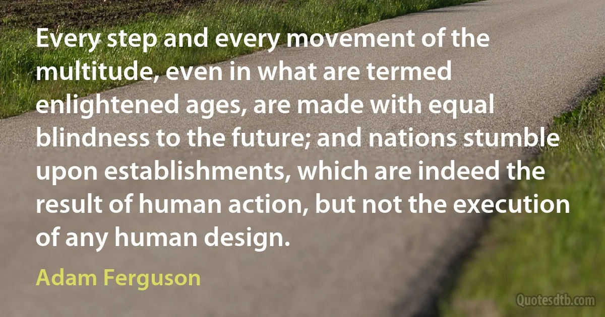 Every step and every movement of the multitude, even in what are termed enlightened ages, are made with equal blindness to the future; and nations stumble upon establishments, which are indeed the result of human action, but not the execution of any human design. (Adam Ferguson)