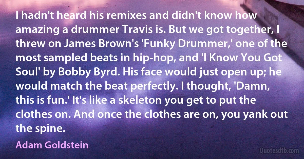 I hadn't heard his remixes and didn't know how amazing a drummer Travis is. But we got together, I threw on James Brown's 'Funky Drummer,' one of the most sampled beats in hip-hop, and 'I Know You Got Soul' by Bobby Byrd. His face would just open up; he would match the beat perfectly. I thought, 'Damn, this is fun.' It's like a skeleton you get to put the clothes on. And once the clothes are on, you yank out the spine. (Adam Goldstein)