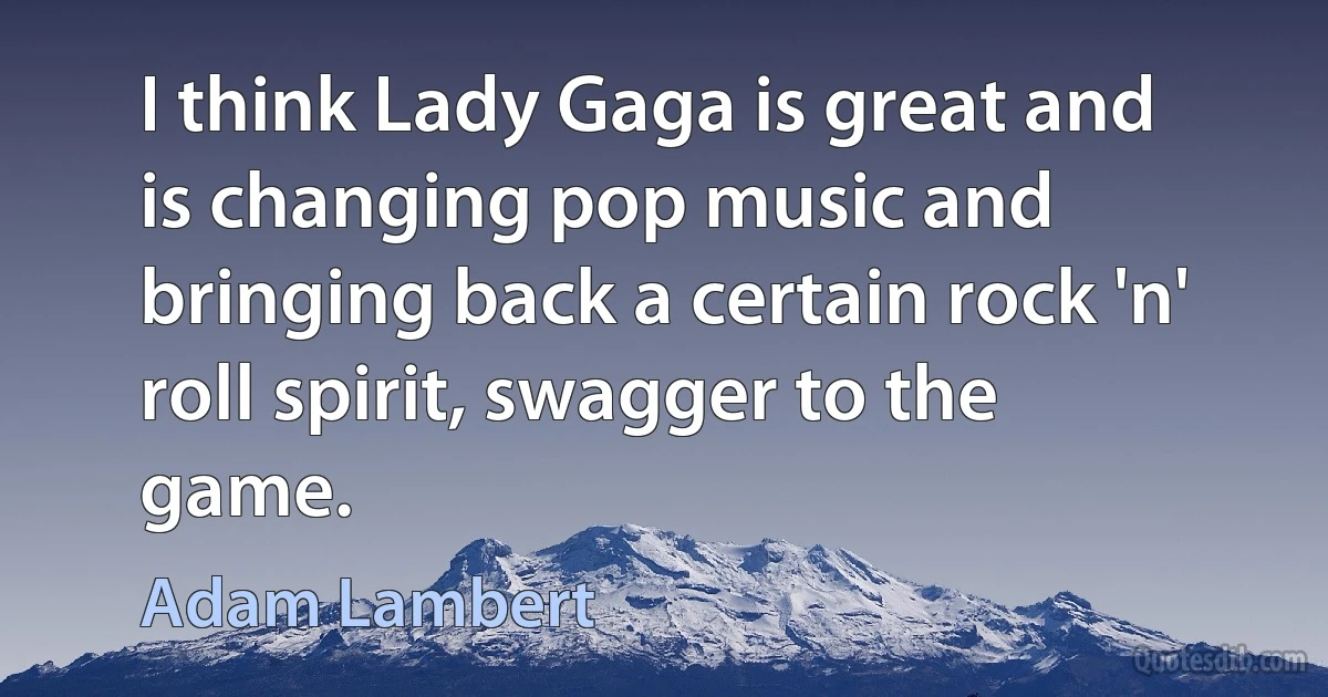 I think Lady Gaga is great and is changing pop music and bringing back a certain rock 'n' roll spirit, swagger to the game. (Adam Lambert)