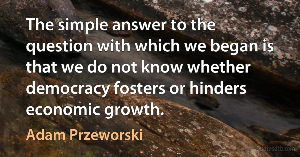 The simple answer to the question with which we began is that we do not know whether democracy fosters or hinders economic growth. (Adam Przeworski)