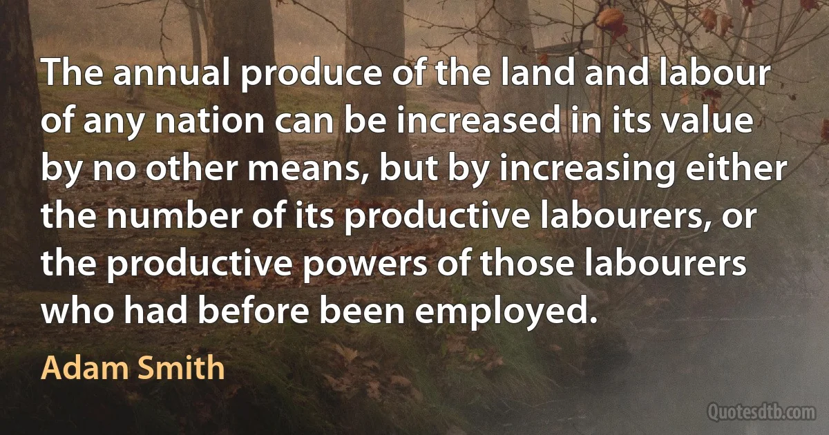 The annual produce of the land and labour of any nation can be increased in its value by no other means, but by increasing either the number of its productive labourers, or the productive powers of those labourers who had before been employed. (Adam Smith)