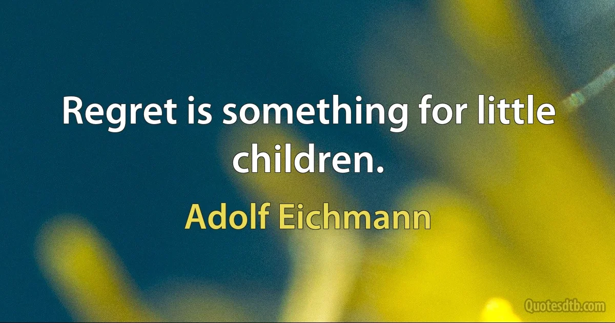 Regret is something for little children. (Adolf Eichmann)