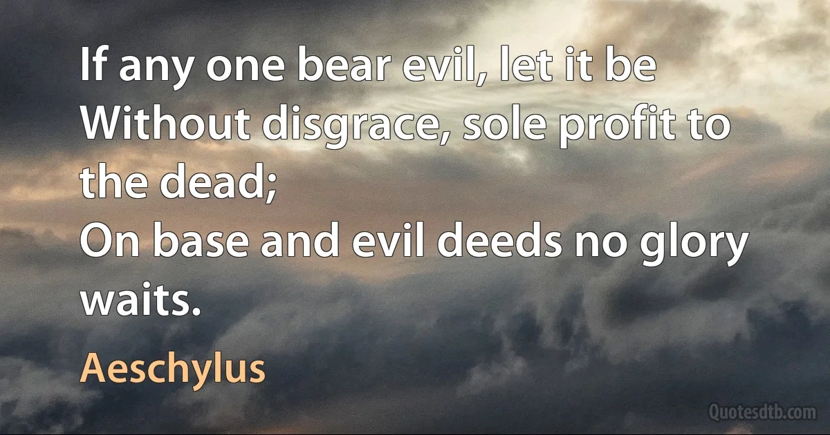 If any one bear evil, let it be
Without disgrace, sole profit to the dead;
On base and evil deeds no glory waits. (Aeschylus)