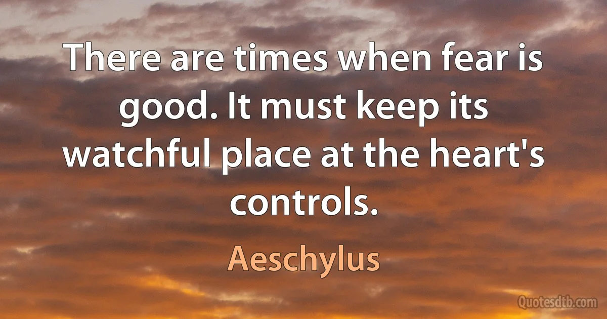 There are times when fear is good. It must keep its watchful place at the heart's controls. (Aeschylus)