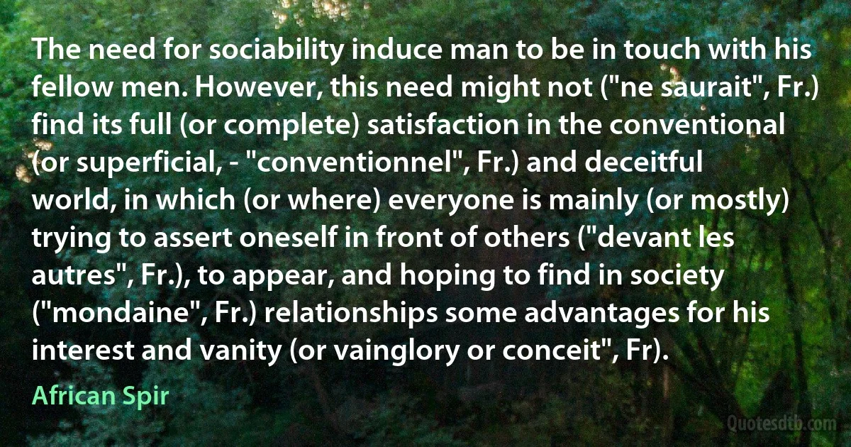 The need for sociability induce man to be in touch with his fellow men. However, this need might not ("ne saurait", Fr.) find its full (or complete) satisfaction in the conventional (or superficial, - "conventionnel", Fr.) and deceitful world, in which (or where) everyone is mainly (or mostly) trying to assert oneself in front of others ("devant les autres", Fr.), to appear, and hoping to find in society ("mondaine", Fr.) relationships some advantages for his interest and vanity (or vainglory or conceit", Fr). (African Spir)