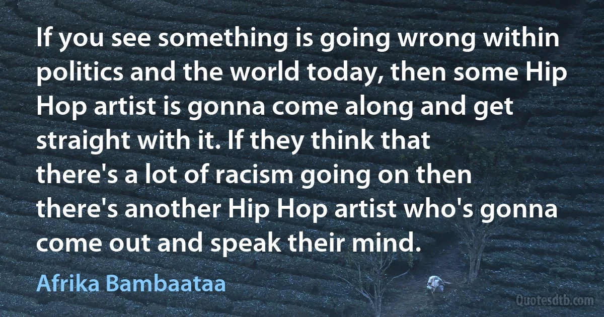 If you see something is going wrong within politics and the world today, then some Hip Hop artist is gonna come along and get straight with it. If they think that there's a lot of racism going on then there's another Hip Hop artist who's gonna come out and speak their mind. (Afrika Bambaataa)