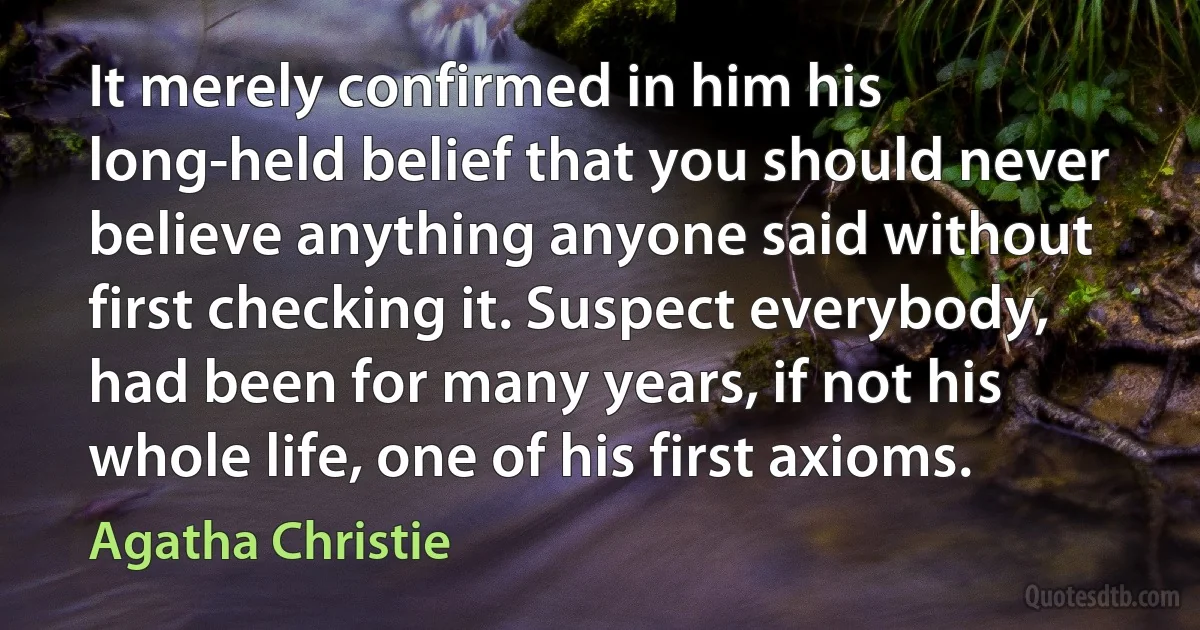 It merely confirmed in him his long-held belief that you should never believe anything anyone said without first checking it. Suspect everybody, had been for many years, if not his whole life, one of his first axioms. (Agatha Christie)