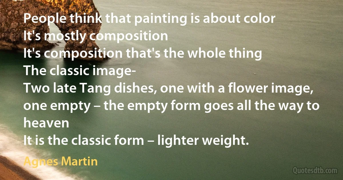 People think that painting is about color
It's mostly composition
It's composition that's the whole thing
The classic image-
Two late Tang dishes, one with a flower image,
one empty – the empty form goes all the way to heaven
It is the classic form – lighter weight. (Agnes Martin)