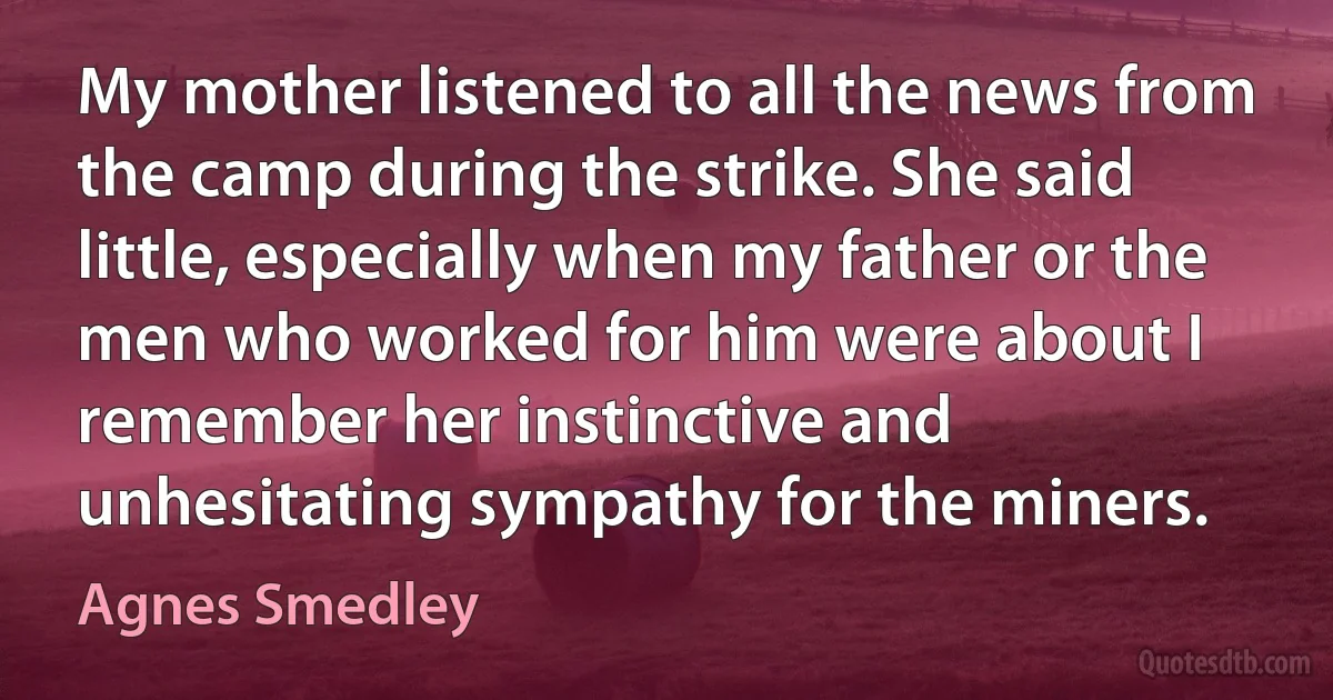 My mother listened to all the news from the camp during the strike. She said little, especially when my father or the men who worked for him were about I remember her instinctive and unhesitating sympathy for the miners. (Agnes Smedley)