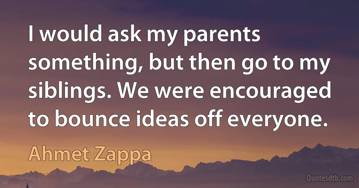 I would ask my parents something, but then go to my siblings. We were encouraged to bounce ideas off everyone. (Ahmet Zappa)