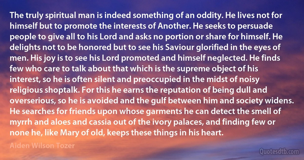 The truly spiritual man is indeed something of an oddity. He lives not for himself but to promote the interests of Another. He seeks to persuade people to give all to his Lord and asks no portion or share for himself. He delights not to be honored but to see his Saviour glorified in the eyes of men. His joy is to see his Lord promoted and himself neglected. He finds few who care to talk about that which is the supreme object of his interest, so he is often silent and preoccupied in the midst of noisy religious shoptalk. For this he earns the reputation of being dull and overserious, so he is avoided and the gulf between him and society widens. He searches for friends upon whose garments he can detect the smell of myrrh and aloes and cassia out of the ivory palaces, and finding few or none he, like Mary of old, keeps these things in his heart. (Aiden Wilson Tozer)