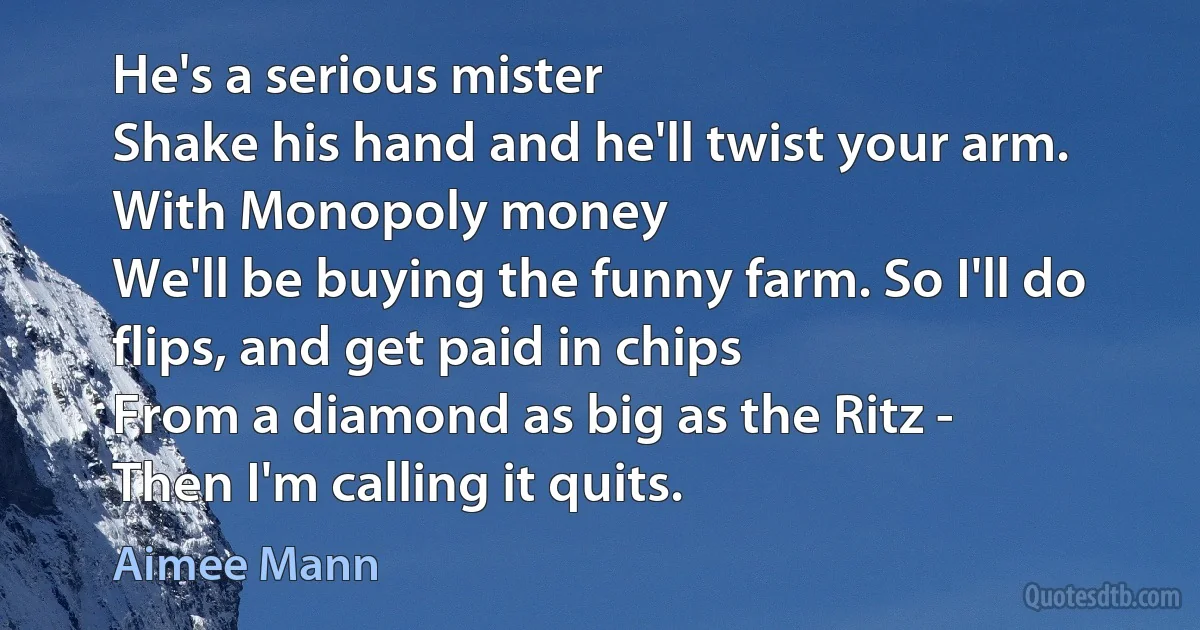 He's a serious mister
Shake his hand and he'll twist your arm.
With Monopoly money
We'll be buying the funny farm. So I'll do flips, and get paid in chips
From a diamond as big as the Ritz -
Then I'm calling it quits. (Aimee Mann)