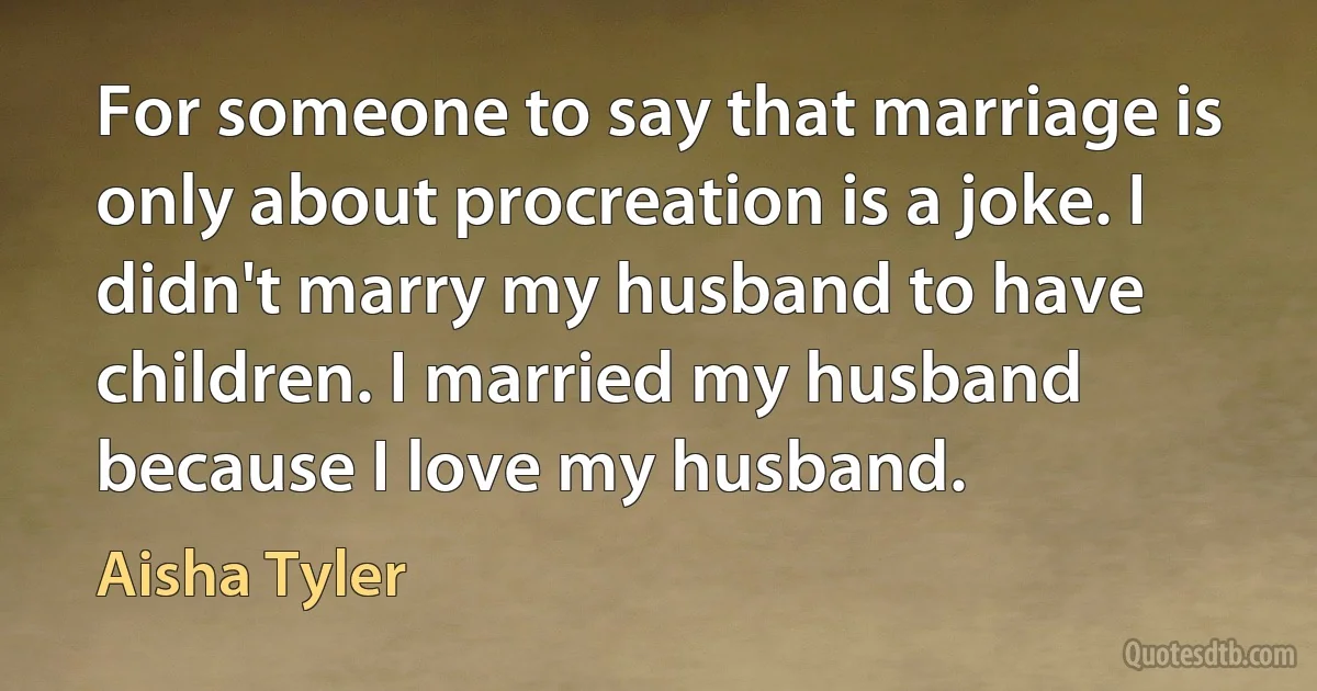 For someone to say that marriage is only about procreation is a joke. I didn't marry my husband to have children. I married my husband because I love my husband. (Aisha Tyler)