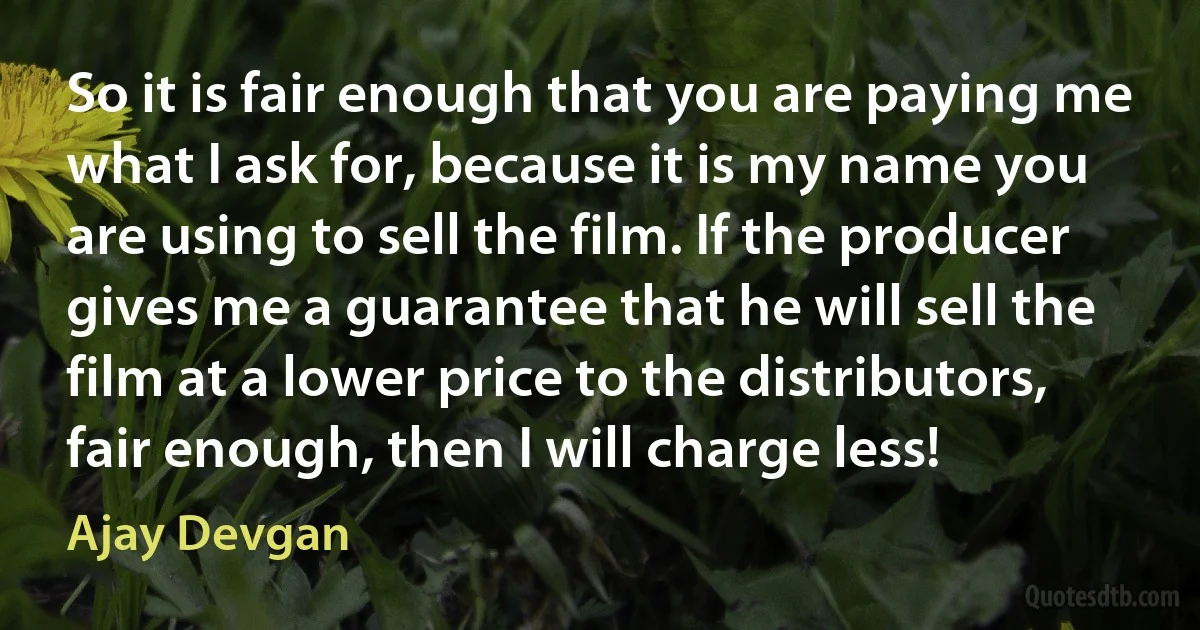 So it is fair enough that you are paying me what I ask for, because it is my name you are using to sell the film. If the producer gives me a guarantee that he will sell the film at a lower price to the distributors, fair enough, then I will charge less! (Ajay Devgan)