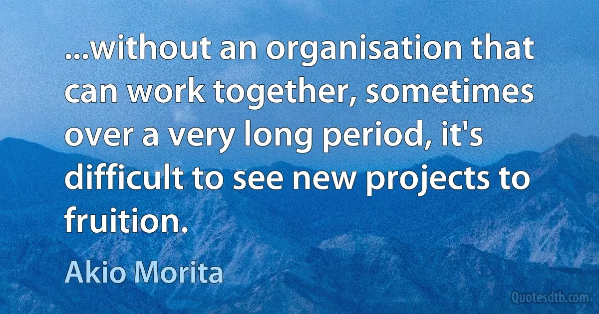 ...without an organisation that can work together, sometimes over a very long period, it's difficult to see new projects to fruition. (Akio Morita)