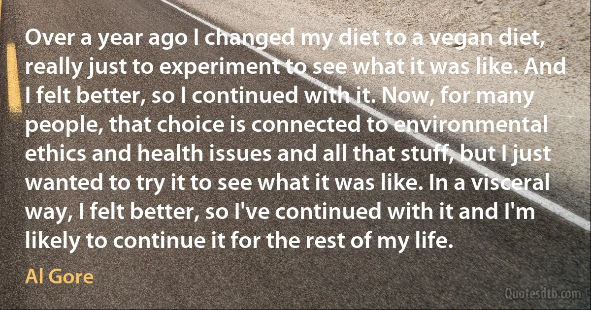 Over a year ago I changed my diet to a vegan diet, really just to experiment to see what it was like. And I felt better, so I continued with it. Now, for many people, that choice is connected to environmental ethics and health issues and all that stuff, but I just wanted to try it to see what it was like. In a visceral way, I felt better, so I've continued with it and I'm likely to continue it for the rest of my life. (Al Gore)