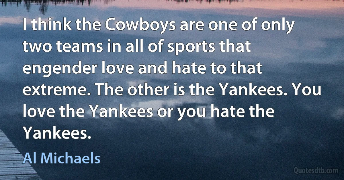 I think the Cowboys are one of only two teams in all of sports that engender love and hate to that extreme. The other is the Yankees. You love the Yankees or you hate the Yankees. (Al Michaels)