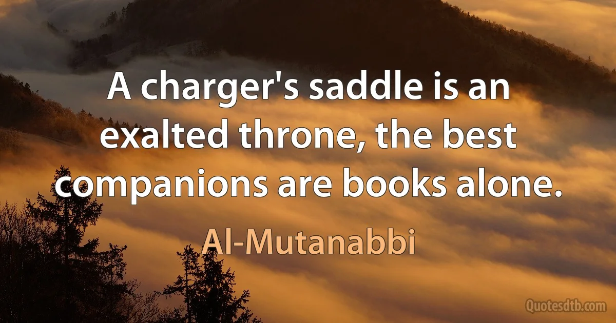 A charger's saddle is an exalted throne, the best companions are books alone. (Al-Mutanabbi)