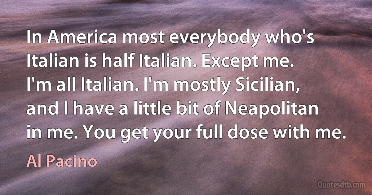 In America most everybody who's Italian is half Italian. Except me. I'm all Italian. I'm mostly Sicilian, and I have a little bit of Neapolitan in me. You get your full dose with me. (Al Pacino)