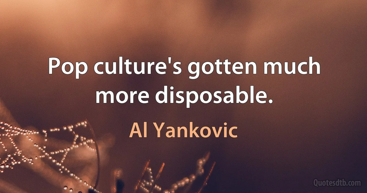 Pop culture's gotten much more disposable. (Al Yankovic)