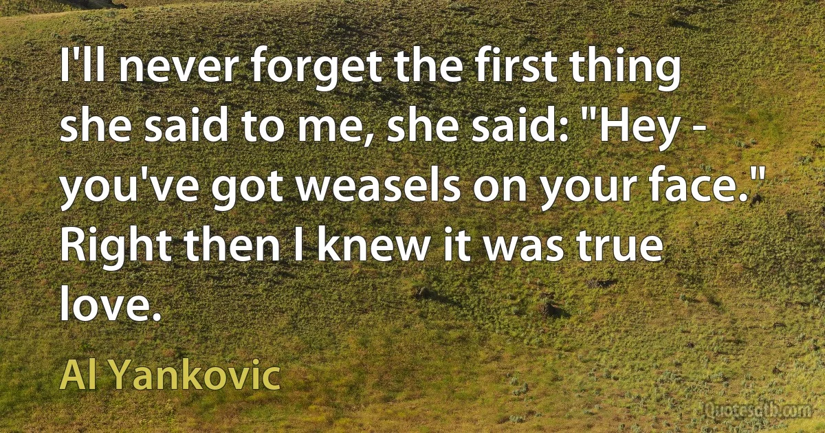 I'll never forget the first thing she said to me, she said: "Hey - you've got weasels on your face." Right then I knew it was true love. (Al Yankovic)