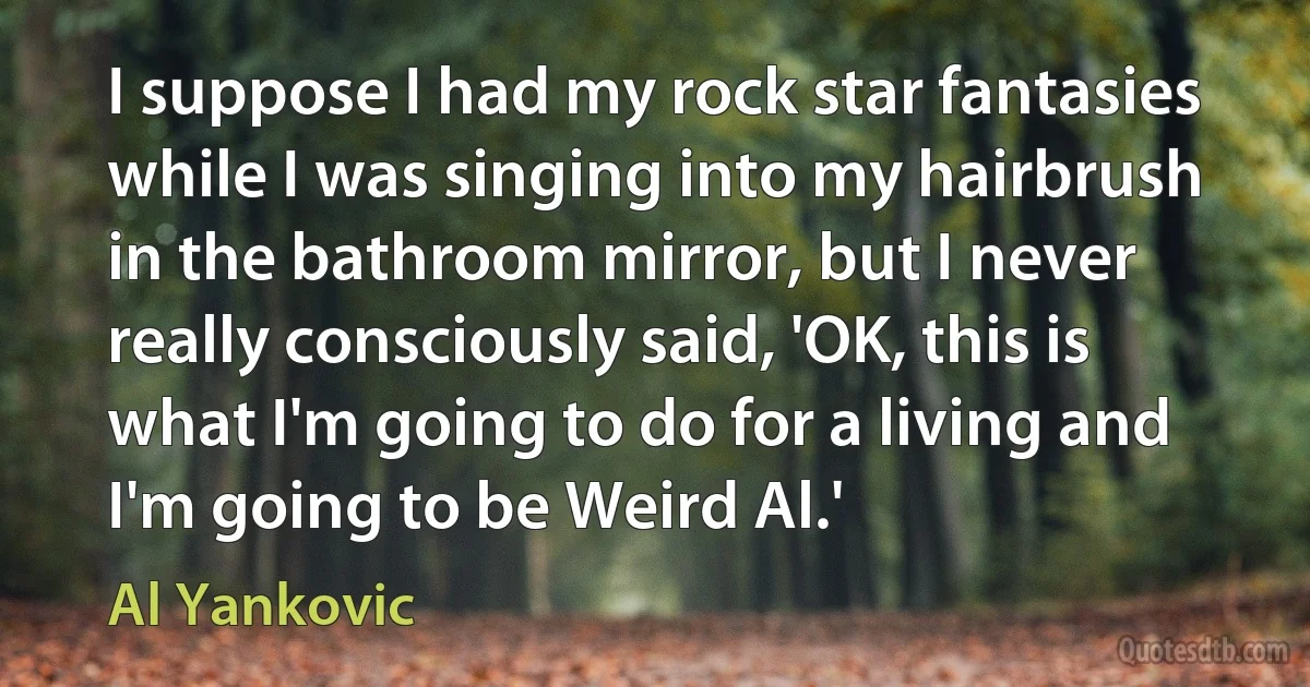 I suppose I had my rock star fantasies while I was singing into my hairbrush in the bathroom mirror, but I never really consciously said, 'OK, this is what I'm going to do for a living and I'm going to be Weird Al.' (Al Yankovic)